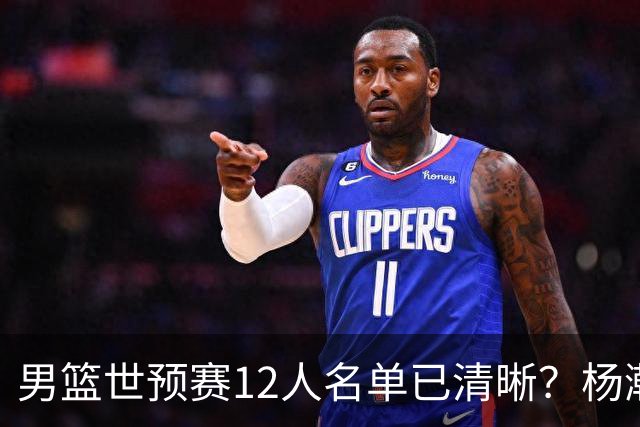 男篮世预赛12人名单已清晰？杨瀚森赵继伟领衔：周琦赵睿全被抛弃
